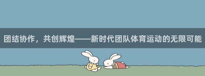 欧亿体育官方正版app开户：团结协作，共创辉煌——新时代团队